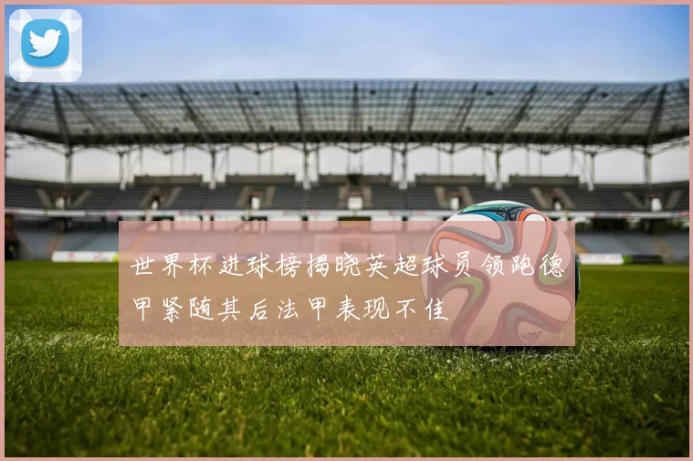 世界杯进球榜揭晓英超球员领跑德甲紧随其后法甲表现不佳
