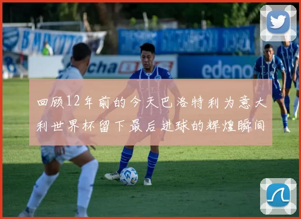回顾12年前的今天巴洛特利为意大利世界杯留下最后进球的辉煌瞬间