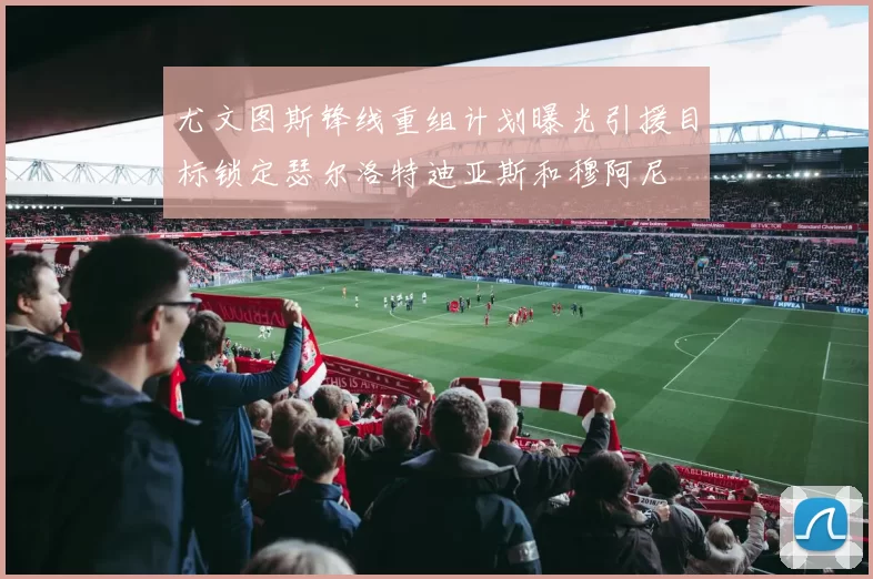 尤文图斯锋线重组计划曝光引援目标锁定瑟尔洛特迪亚斯和穆阿尼