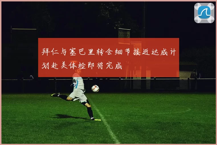 拜仁与塞巴里转会细节接近达成计划赴美体检即将完成