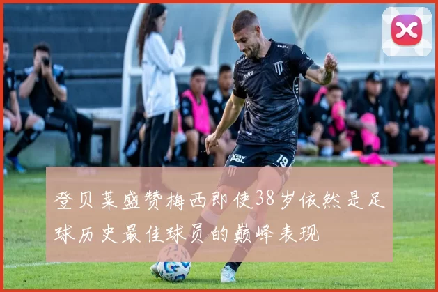 登贝莱盛赞梅西即使38岁依然是足球历史最佳球员的巅峰表现
