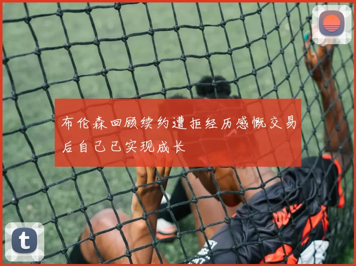 布伦森回顾续约遭拒经历感慨交易后自己已实现成长