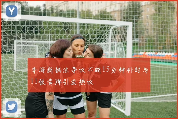 李海新执法争议不断15分钟补时与11张黄牌引发热议