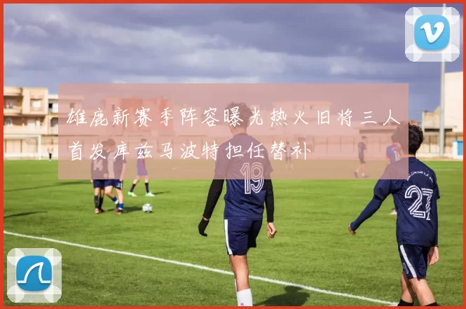 雄鹿新赛季阵容曝光热火旧将三人首发库兹马波特担任替补