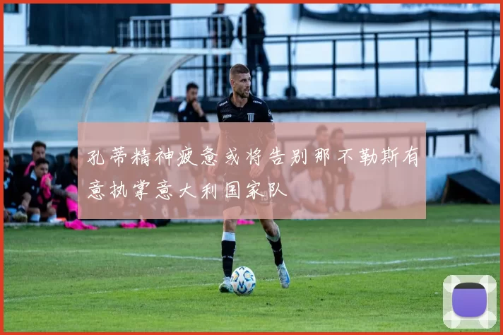 孔蒂精神疲惫或将告别那不勒斯有意执掌意大利国家队