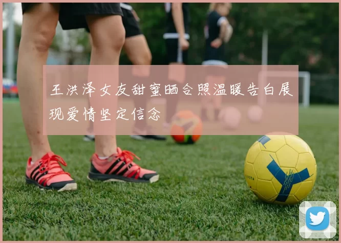 王洪泽女友甜蜜晒合照温暖告白展现爱情坚定信念