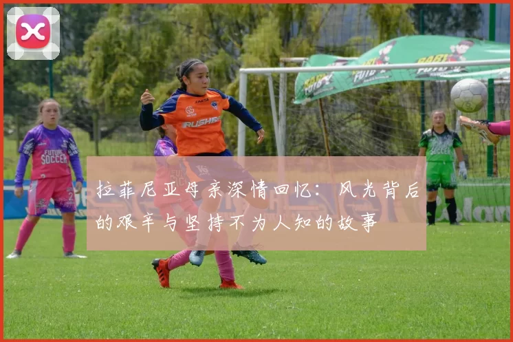 拉菲尼亚母亲深情回忆：风光背后的艰辛与坚持不为人知的故事