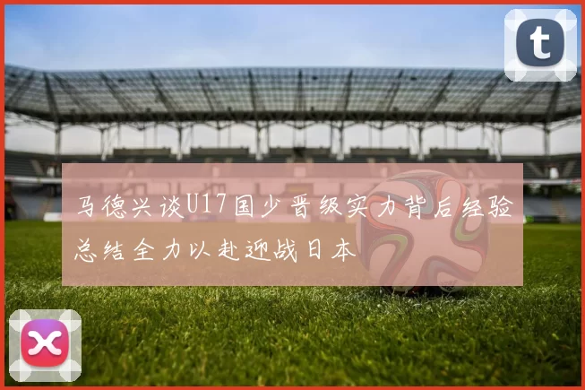 马德兴谈U17国少晋级实力背后经验总结全力以赴迎战日本