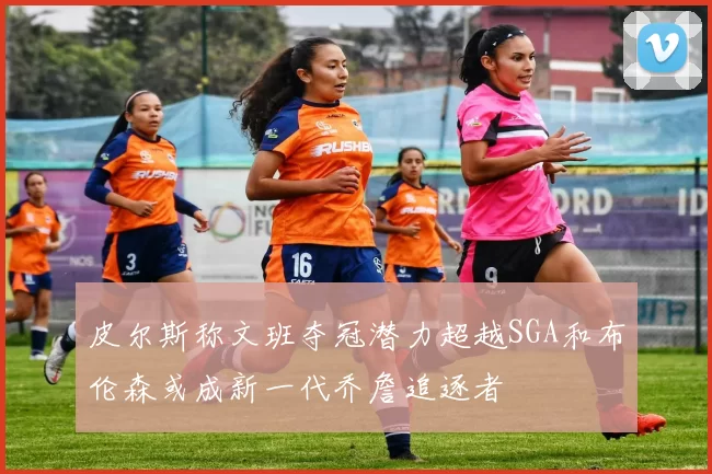 皮尔斯称文班夺冠潜力超越SGA和布伦森或成新一代乔詹追逐者